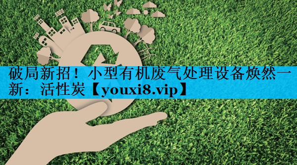 破局新招！小型有机废气处理设备焕然一新：活性炭