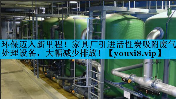 环保迈入新里程！家具厂引进活性炭吸附废气处理设备，大幅减少排放！