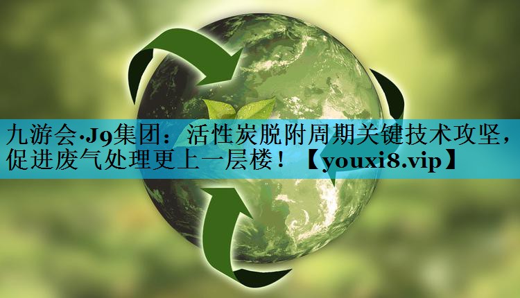 九游会·J9集团：活性炭脱附周期关键技术攻坚，促进废气处理更上一层楼！
