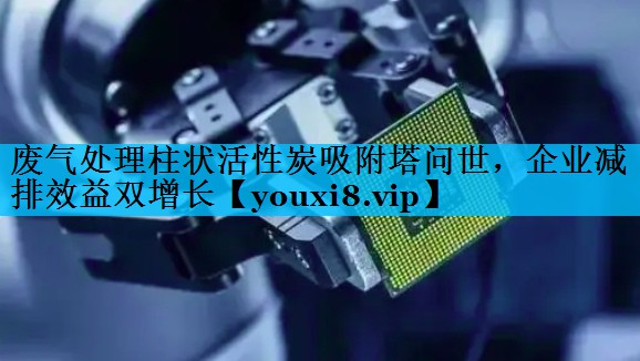 废气处理柱状活性炭吸附塔问世，企业减排效益双增长