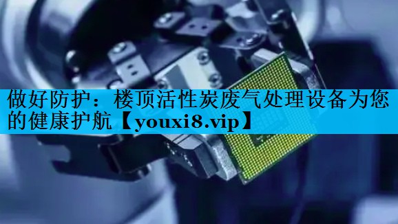 做好防护：楼顶活性炭废气处理设备为您的健康护航