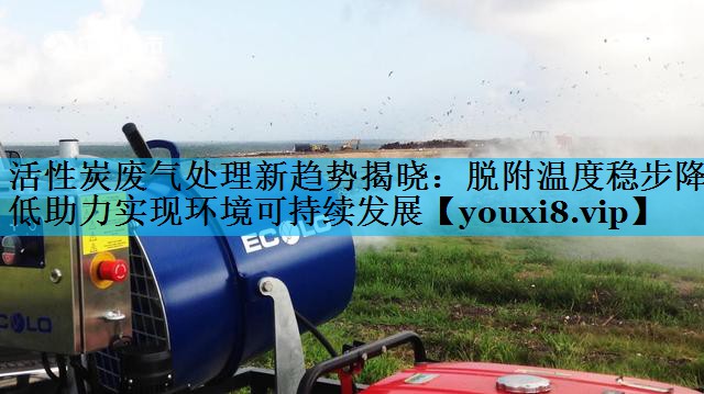 活性炭废气处理新趋势揭晓：脱附温度稳步降低助力实现环境可持续发展