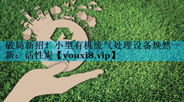 破局新招！小型有机废气处理设备焕然一新：活性炭