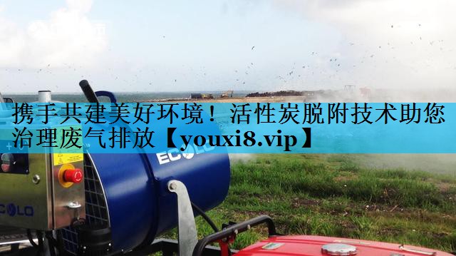 携手共建美好环境！活性炭脱附技术助您治理废气排放