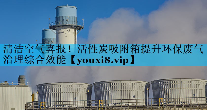 清洁空气喜报！活性炭吸附箱提升环保废气治理综合效能