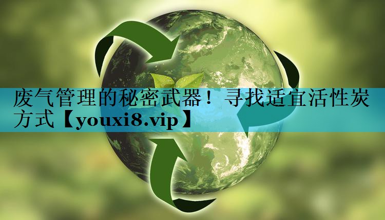 废气管理的秘密武器！寻找适宜活性炭方式